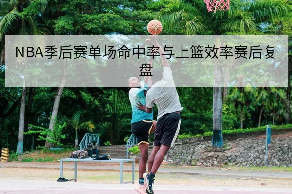 NBA季后赛单场命中率与上篮效率赛后复盘